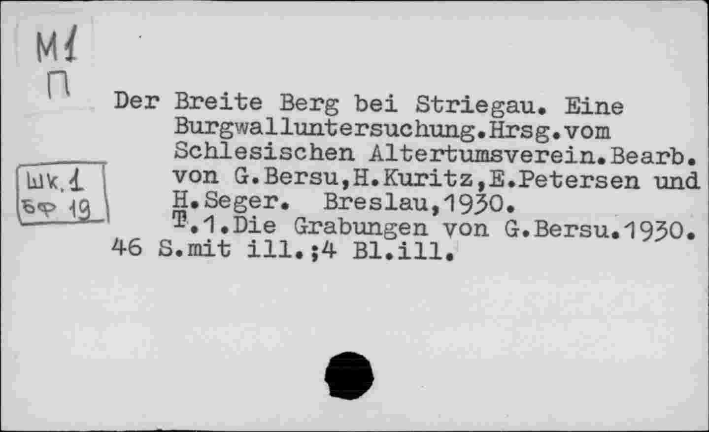 ﻿м/
п
49
Der Breite Berg bei Striegau. Eine Burgwalluntersuchung.Hrsg.vom Schlesischen Altertumsverein.Bearb. von G.Bersu,H.Kuritz,E.Petersen und H.Seger. Breslau,19ЗО.
™.1.Die Grabungen von G.Bersu.195O.
46 S.mit ill.;4 Bl.ill.